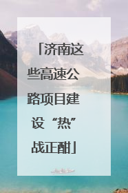 济南这些高速公路项目建设“热”战正酣
