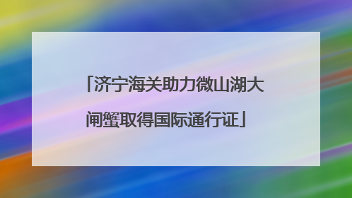 济宁海关助力微山湖大闸蟹取得国际通行证