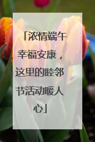 浓情端午幸福安康，这里的睦邻节活动暖人心