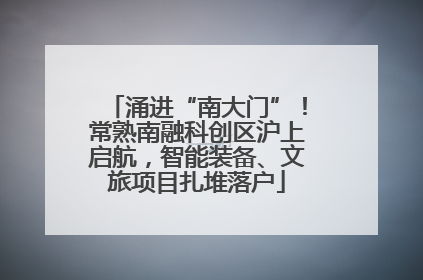 涌进“南大门”！常熟南融科创区沪上启航，智能装备、文旅项目扎堆落户