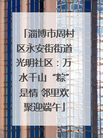 淄博市周村区永安街街道光明社区：万水千山“粽”是情 邻里欢聚迎端午