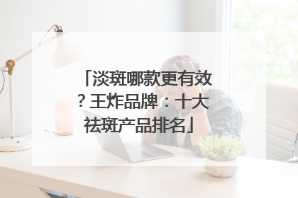 淡斑哪款更有效？王炸品牌：十大祛斑产品排名