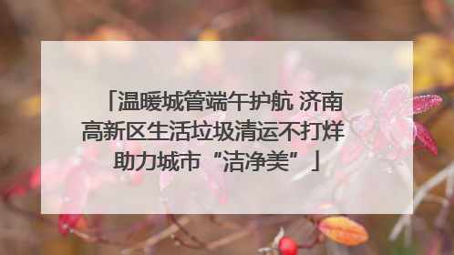 温暖城管端午护航 济南高新区生活垃圾清运不打烊 助力城市“洁净美”