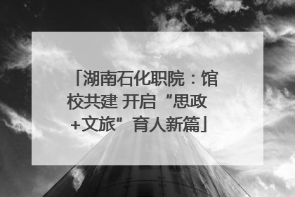 湖南石化职院：馆校共建 开启“思政+文旅”育人新篇