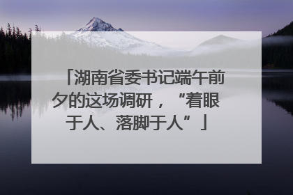 湖南省委书记端午前夕的这场调研，“着眼于人、落脚于人”