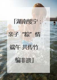 湖南绥宁：亲子“粽”情端午 共传竹编非遗