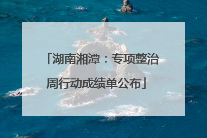 湖南湘潭：专项整治周行动成绩单公布