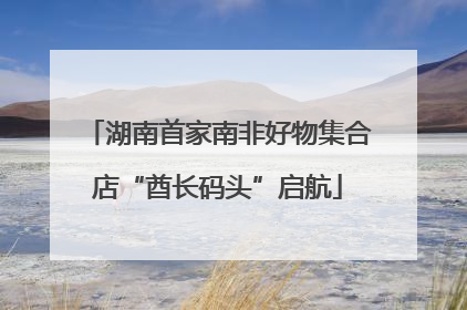 湖南首家南非好物集合店“酋长码头”启航