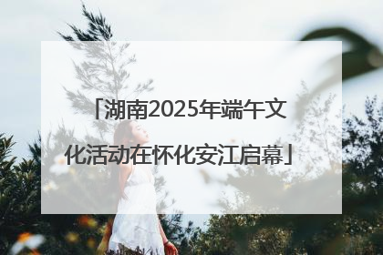 湖南2025年端午文化活动在怀化安江启幕