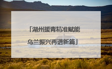 湖州援青精准赋能 乌兰振兴再谱新篇