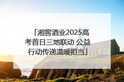 湘窖酒业2025高考首日三地联动 公益行动传递温暖担当