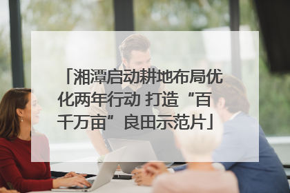湘潭启动耕地布局优化两年行动 打造“百千万亩”良田示范片