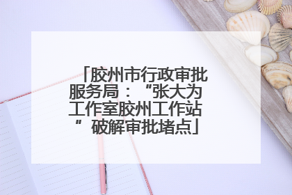 胶州市行政审批服务局：“张大为工作室胶州工作站”破解审批堵点