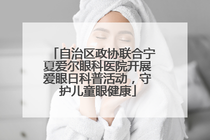 自治区政协联合宁夏爱尔眼科医院开展爱眼日科普活动，守护儿童眼健康