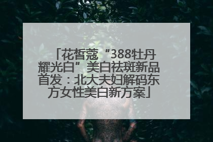 花皙蔻“388牡丹耀光白”美白祛斑新品首发：北大夫妇解码东方女性美白新方案