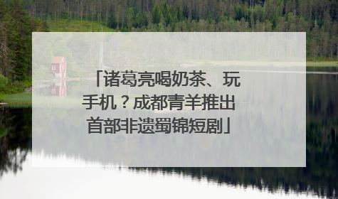 诸葛亮喝奶茶、玩手机？成都青羊推出首部非遗蜀锦短剧