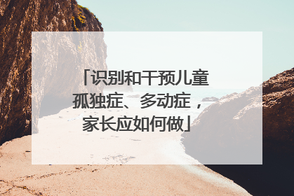 识别和干预儿童孤独症、多动症，家长应如何做