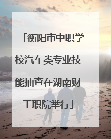 衡阳市中职学校汽车类专业技能抽查在湖南财工职院举行