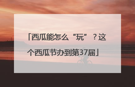 西瓜能怎么“玩”？这个西瓜节办到第37届
