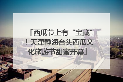 西瓜节上有“宝藏”！天津静海台头西瓜文化旅游节甜蜜开幕