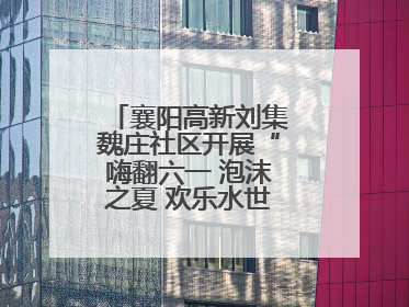 襄阳高新刘集魏庄社区开展“嗨翻六一 泡沫之夏 欢乐水世界”主题活动