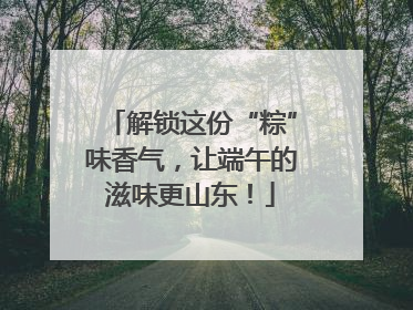 解锁这份“粽”味香气，让端午的滋味更山东！