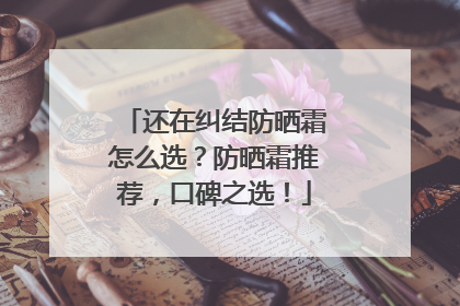还在纠结防晒霜怎么选？防晒霜推荐，口碑之选！