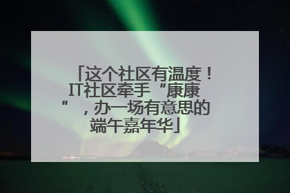 这个社区有温度！IT社区牵手“康康”，办一场有意思的端午嘉年华
