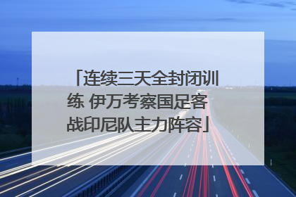 连续三天全封闭训练 伊万考察国足客战印尼队主力阵容