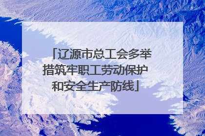 辽源市总工会多举措筑牢职工劳动保护和安全生产防线