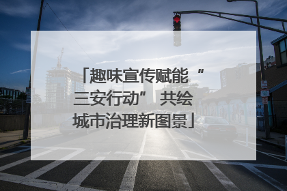 趣味宣传赋能“三安行动” 共绘城市治理新图景