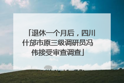 退休一个月后，四川什邡市原三级调研员冯伟接受审查调查