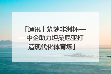 通讯丨筑梦非洲杯——中企助力坦桑尼亚打造现代化体育场