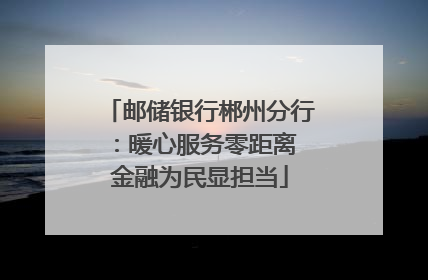 邮储银行郴州分行：暖心服务零距离 金融为民显担当