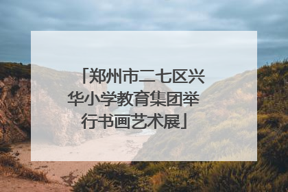 郑州市二七区兴华小学教育集团举行书画艺术展
