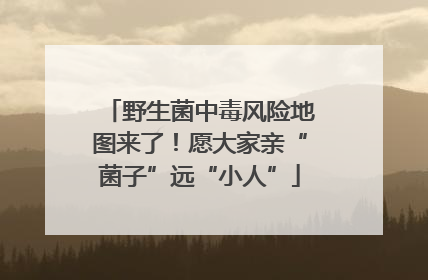 野生菌中毒风险地图来了！愿大家亲“菌子”远“小人”