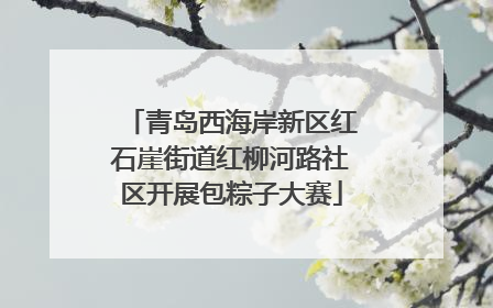 青岛西海岸新区红石崖街道红柳河路社区开展包粽子大赛