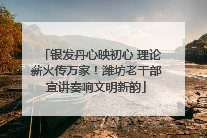 银发丹心映初心 理论薪火传万家！潍坊老干部宣讲奏响文明新韵