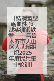 铸魂塑型砺血性 实战实训锻铁拳——乌鲁木齐市天山区人武部组织2025年度民兵集中轮训
