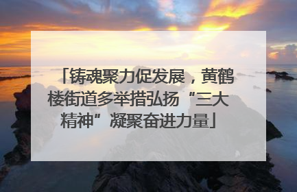 铸魂聚力促发展，黄鹤楼街道多举措弘扬“三大精神”凝聚奋进力量