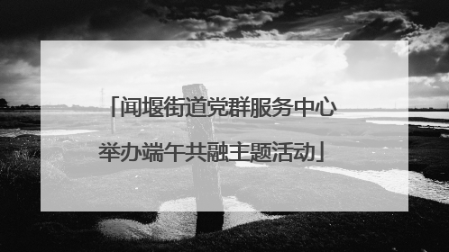 闻堰街道党群服务中心举办端午共融主题活动