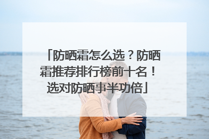 防晒霜怎么选？防晒霜推荐排行榜前十名！选对防晒事半功倍