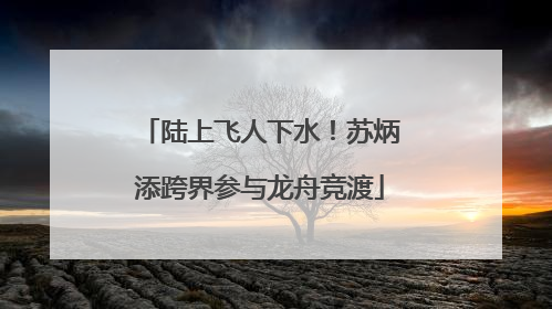 陆上飞人下水！苏炳添跨界参与龙舟竞渡