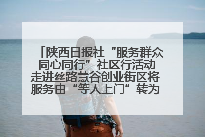 陕西日报社“服务群众 同心同行”社区行活动走进丝路慧谷创业街区将服务由“等人上门”转为“主动下沉”