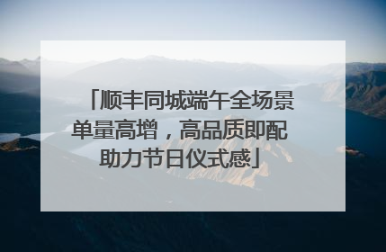顺丰同城端午全场景单量高增，高品质即配助力节日仪式感