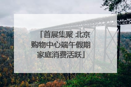 首展集聚 北京购物中心端午假期家庭消费活跃