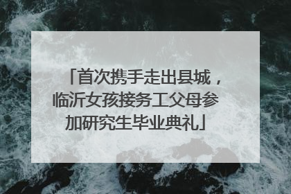 首次携手走出县城，临沂女孩接务工父母参加研究生毕业典礼