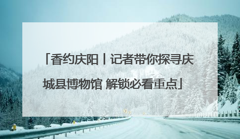 香约庆阳丨记者带你探寻庆城县博物馆 解锁必看重点