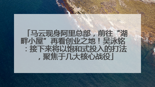 马云现身阿里总部，前往“湖畔小屋”再看创业之地！吴泳铭：接下来将以饱和式投入的打法，聚焦于几大核心战役