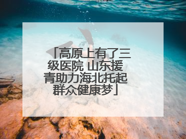 高原上有了三级医院 山东援青助力海北托起群众健康梦